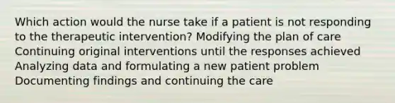 Which action would the nurse take if a patient is not responding to the therapeutic intervention? Modifying the plan of care Continuing original interventions until the responses achieved Analyzing data and formulating a new patient problem Documenting findings and continuing the care