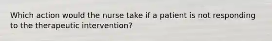 Which action would the nurse take if a patient is not responding to the therapeutic intervention?