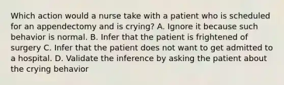 Which action would a nurse take with a patient who is scheduled for an appendectomy and is crying? A. Ignore it because such behavior is normal. B. Infer that the patient is frightened of surgery C. Infer that the patient does not want to get admitted to a hospital. D. Validate the inference by asking the patient about the crying behavior