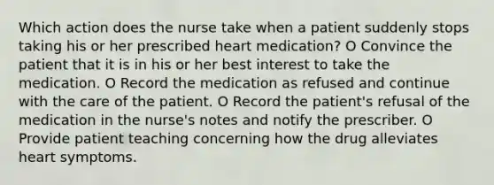 Which action does the nurse take when a patient suddenly stops taking his or her prescribed heart medication? O Convince the patient that it is in his or her best interest to take the medication. O Record the medication as refused and continue with the care of the patient. O Record the patient's refusal of the medication in the nurse's notes and notify the prescriber. O Provide patient teaching concerning how the drug alleviates heart symptoms.