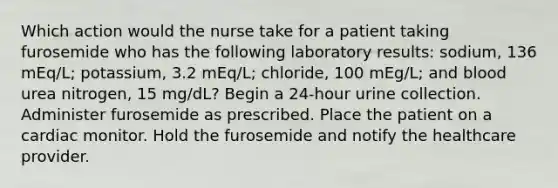 Which action would the nurse take for a patient taking furosemide who has the following laboratory results: sodium, 136 mEq/L; potassium, 3.2 mEq/L; chloride, 100 mEg/L; and blood urea nitrogen, 15 mg/dL? Begin a 24-hour urine collection. Administer furosemide as prescribed. Place the patient on a cardiac monitor. Hold the furosemide and notify the healthcare provider.