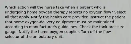 Which action will the nurse take when a patient who is undergoing home oxygen therapy reports no oxygen flow? Select all that apply. Notify the health care provider. Instruct the patient that home oxygen-delivery equipment must be maintained according to manufacturer's guidelines. Check the tank pressure gauge. Notify the home oxygen supplier. Turn off the flow selector of the ambulatory unit.