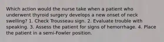 Which action would the nurse take when a patient who underwent thyroid surgery develops a new onset of neck swelling? 1. Check Trousseau sign. 2. Evaluate trouble with speaking. 3. Assess the patient for signs of hemorrhage. 4. Place the patient in a semi-Fowler position.