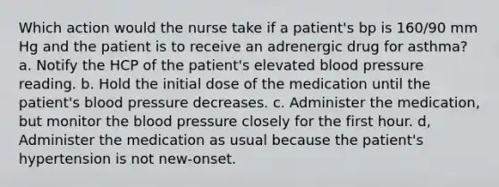 Which action would the nurse take if a patient's bp is 160/90 mm Hg and the patient is to receive an adrenergic drug for asthma? a. Notify the HCP of the patient's elevated blood pressure reading. b. Hold the initial dose of the medication until the patient's blood pressure decreases. c. Administer the medication, but monitor the blood pressure closely for the first hour. d, Administer the medication as usual because the patient's hypertension is not new-onset.