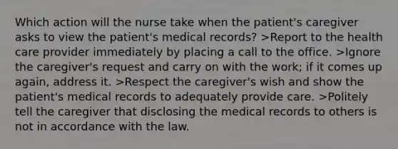 Which action will the nurse take when the patient's caregiver asks to view the patient's medical records? >Report to the health care provider immediately by placing a call to the office. >Ignore the caregiver's request and carry on with the work; if it comes up again, address it. >Respect the caregiver's wish and show the patient's medical records to adequately provide care. >Politely tell the caregiver that disclosing the medical records to others is not in accordance with the law.