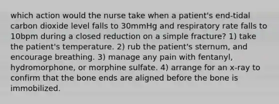 which action would the nurse take when a patient's end-tidal carbon dioxide level falls to 30mmHg and respiratory rate falls to 10bpm during a closed reduction on a simple fracture? 1) take the patient's temperature. 2) rub the patient's sternum, and encourage breathing. 3) manage any pain with fentanyl, hydromorphone, or morphine sulfate. 4) arrange for an x-ray to confirm that the bone ends are aligned before the bone is immobilized.