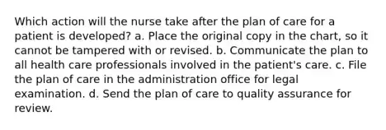 Which action will the nurse take after the plan of care for a patient is developed? a. Place the original copy in the chart, so it cannot be tampered with or revised. b. Communicate the plan to all health care professionals involved in the patient's care. c. File the plan of care in the administration office for legal examination. d. Send the plan of care to quality assurance for review.