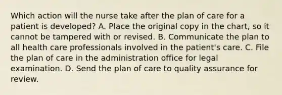 Which action will the nurse take after the plan of care for a patient is developed? A. Place the original copy in the chart, so it cannot be tampered with or revised. B. Communicate the plan to all health care professionals involved in the patient's care. C. File the plan of care in the administration office for legal examination. D. Send the plan of care to quality assurance for review.