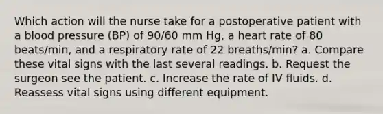 Which action will the nurse take for a postoperative patient with a blood pressure (BP) of 90/60 mm Hg, a heart rate of 80 beats/min, and a respiratory rate of 22 breaths/min? a. Compare these vital signs with the last several readings. b. Request the surgeon see the patient. c. Increase the rate of IV fluids. d. Reassess vital signs using different equipment.