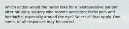 Which action would the nurse take for a postoperative patient after pituitary surgery who reports persistent facial pain and headache, especially around the eye? Select all that apply. One, some, or all responses may be correct.