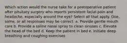 Which action would the nurse take for a postoperative patient after pituitary surgery who reports persistent facial pain and headache, especially around the eye? Select all that apply. One, some, or all responses may be correct. a. Provide gentle mouth care b. Provide a saline nasal spray to clean sinuses c. Elevate the head of the bed d. Keep the patient in bed e. Initiate deep breathing and coughing exercises