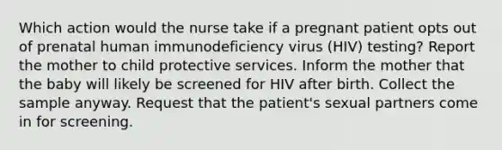 Which action would the nurse take if a pregnant patient opts out of prenatal human immunodeficiency virus (HIV) testing? Report the mother to child protective services. Inform the mother that the baby will likely be screened for HIV after birth. Collect the sample anyway. Request that the patient's sexual partners come in for screening.