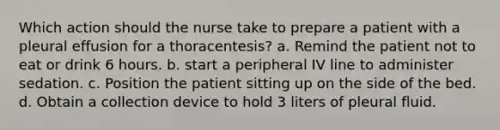 Which action should the nurse take to prepare a patient with a pleural effusion for a thoracentesis? a. Remind the patient not to eat or drink 6 hours. b. start a peripheral IV line to administer sedation. c. Position the patient sitting up on the side of the bed. d. Obtain a collection device to hold 3 liters of pleural fluid.