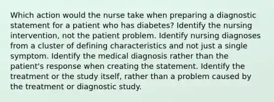 Which action would the nurse take when preparing a diagnostic statement for a patient who has diabetes? Identify the nursing intervention, not the patient problem. Identify nursing diagnoses from a cluster of defining characteristics and not just a single symptom. Identify the medical diagnosis rather than the patient's response when creating the statement. Identify the treatment or the study itself, rather than a problem caused by the treatment or diagnostic study.