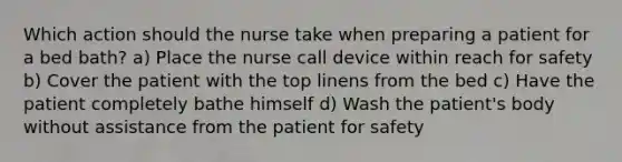 Which action should the nurse take when preparing a patient for a bed bath? a) Place the nurse call device within reach for safety b) Cover the patient with the top linens from the bed c) Have the patient completely bathe himself d) Wash the patient's body without assistance from the patient for safety