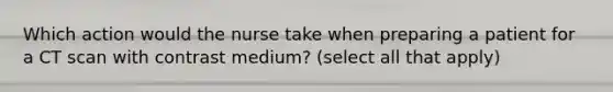 Which action would the nurse take when preparing a patient for a CT scan with contrast medium? (select all that apply)