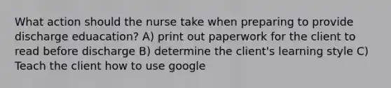 What action should the nurse take when preparing to provide discharge eduacation? A) print out paperwork for the client to read before discharge B) determine the client's learning style C) Teach the client how to use google