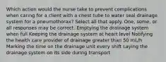 Which action would the nurse take to prevent complications when caring for a client with a chest tube to water seal drainage system for a pneumothorax? Select all that apply. One, some, or all responses may be correct. Emptying the drainage system when full Keeping the drainage system at heart level Notifying the health care provider of drainage greater than 50 mL/h Marking the time on the drainage unit every shift Laying the drainage system on its side during transport