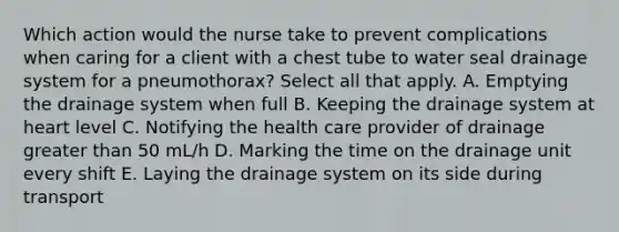 Which action would the nurse take to prevent complications when caring for a client with a chest tube to water seal drainage system for a pneumothorax? Select all that apply. A. Emptying the drainage system when full B. Keeping the drainage system at heart level C. Notifying the health care provider of drainage greater than 50 mL/h D. Marking the time on the drainage unit every shift E. Laying the drainage system on its side during transport