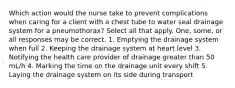 Which action would the nurse take to prevent complications when caring for a client with a chest tube to water seal drainage system for a pneumothorax? Select all that apply. One, some, or all responses may be correct. 1. Emptying the drainage system when full 2. Keeping the drainage system at heart level 3. Notifying the health care provider of drainage greater than 50 mL/h 4. Marking the time on the drainage unit every shift 5. Laying the drainage system on its side during transport