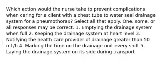 Which action would the nurse take to prevent complications when caring for a client with a chest tube to water seal drainage system for a pneumothorax? Select all that apply. One, some, or all responses may be correct. 1. Emptying the drainage system when full 2. Keeping the drainage system at heart level 3. Notifying the health care provider of drainage greater than 50 mL/h 4. Marking the time on the drainage unit every shift 5. Laying the drainage system on its side during transport