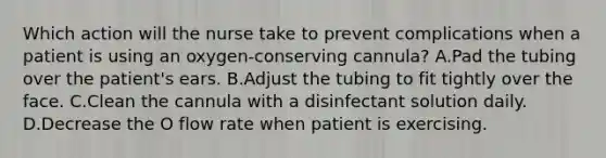 Which action will the nurse take to prevent complications when a patient is using an oxygen-conserving cannula? A.Pad the tubing over the patient's ears. B.Adjust the tubing to fit tightly over the face. C.Clean the cannula with a disinfectant solution daily. D.Decrease the O flow rate when patient is exercising.