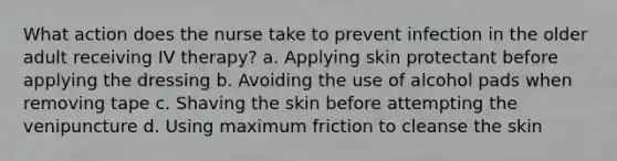 What action does the nurse take to prevent infection in the older adult receiving IV therapy? a. Applying skin protectant before applying the dressing b. Avoiding the use of alcohol pads when removing tape c. Shaving the skin before attempting the venipuncture d. Using maximum friction to cleanse the skin