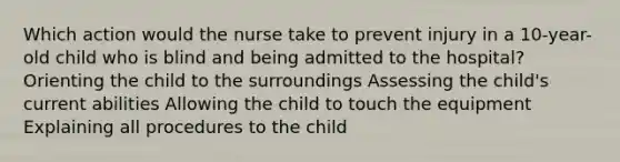 Which action would the nurse take to prevent injury in a 10-year-old child who is blind and being admitted to the hospital? Orienting the child to the surroundings Assessing the child's current abilities Allowing the child to touch the equipment Explaining all procedures to the child