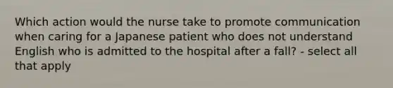 Which action would the nurse take to promote communication when caring for a Japanese patient who does not understand English who is admitted to the hospital after a fall? - select all that apply