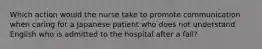 Which action would the nurse take to promote communication when caring for a Japanese patient who does not understand English who is admitted to the hospital after a fall?