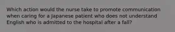 Which action would the nurse take to promote communication when caring for a Japanese patient who does not understand English who is admitted to the hospital after a fall?