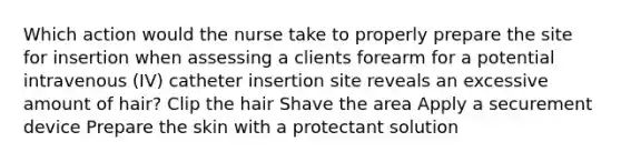 Which action would the nurse take to properly prepare the site for insertion when assessing a clients forearm for a potential intravenous (IV) catheter insertion site reveals an excessive amount of hair? Clip the hair Shave the area Apply a securement device Prepare the skin with a protectant solution