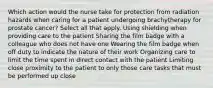 Which action would the nurse take for protection from radiation hazards when caring for a patient undergoing brachytherapy for prostate cancer? Select all that apply. Using shielding when providing care to the patient Sharing the film badge with a colleague who does not have one Wearing the film badge when off duty to indicate the nature of their work Organizing care to limit the time spent in direct contact with the patient Limiting close proximity to the patient to only those care tasks that must be performed up close