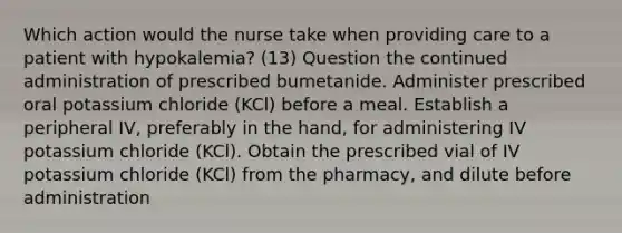 Which action would the nurse take when providing care to a patient with hypokalemia? (13) Question the continued administration of prescribed bumetanide. Administer prescribed oral potassium chloride (KCl) before a meal. Establish a peripheral IV, preferably in the hand, for administering IV potassium chloride (KCl). Obtain the prescribed vial of IV potassium chloride (KCl) from the pharmacy, and dilute before administration