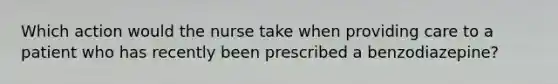 Which action would the nurse take when providing care to a patient who has recently been prescribed a benzodiazepine?