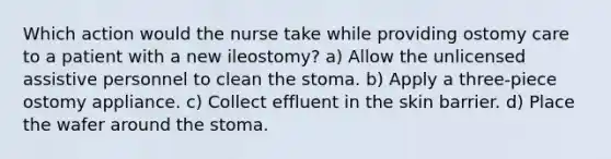 Which action would the nurse take while providing ostomy care to a patient with a new ileostomy? a) Allow the unlicensed assistive personnel to clean the stoma. b) Apply a three-piece ostomy appliance. c) Collect effluent in the skin barrier. d) Place the wafer around the stoma.