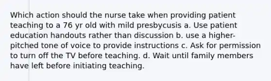 Which action should the nurse take when providing patient teaching to a 76 yr old with mild presbycusis a. Use patient education handouts rather than discussion b. use a higher-pitched tone of voice to provide instructions c. Ask for permission to turn off the TV before teaching. d. Wait until family members have left before initiating teaching.