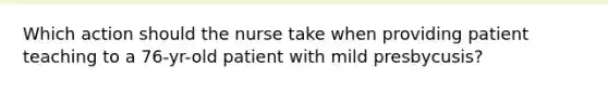 Which action should the nurse take when providing patient teaching to a 76-yr-old patient with mild presbycusis?