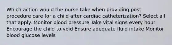 Which action would the nurse take when providing post procedure care for a child after cardiac catheterization? Select all that apply. Monitor blood pressure Take vital signs every hour Encourage the child to void Ensure adequate fluid intake Monitor blood glucose levels