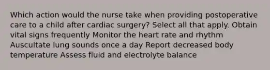 Which action would the nurse take when providing postoperative care to a child after cardiac surgery? Select all that apply. Obtain vital signs frequently Monitor the heart rate and rhythm Auscultate lung sounds once a day Report decreased body temperature Assess fluid and electrolyte balance