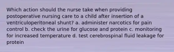 Which action should the nurse take when providing postoperative nursing care to a child after insertion of a ventriculoperitoneal shunt? a. administer narcotics for pain control b. check the urine for glucose and protein c. monitoring for increased temperature d. test cerebrospinal fluid leakage for protein