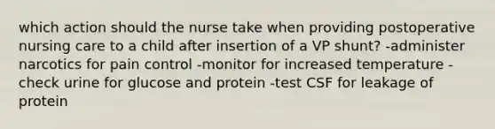 which action should the nurse take when providing postoperative nursing care to a child after insertion of a VP shunt? -administer narcotics for pain control -monitor for increased temperature -check urine for glucose and protein -test CSF for leakage of protein