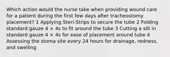 Which action would the nurse take when providing wound care for a patient during the first few days after tracheostomy placement? 1 Applying Steri-Strips to secure the tube 2 Folding standard gauze 4 × 4s to fit around the tube 3 Cutting a slit in standard gauze 4 × 4s for ease of placement around tube 4 Assessing the stoma site every 24 hours for drainage, redness, and swelling