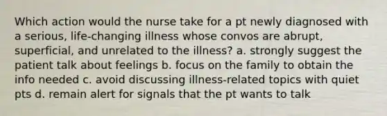 Which action would the nurse take for a pt newly diagnosed with a serious, life-changing illness whose convos are abrupt, superficial, and unrelated to the illness? a. strongly suggest the patient talk about feelings b. focus on the family to obtain the info needed c. avoid discussing illness-related topics with quiet pts d. remain alert for signals that the pt wants to talk