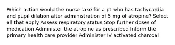 Which action would the nurse take for a pt who has tachycardia and pupil dilation after administration of 5 mg of atropine? Select all that apply Assess respiratory status Stop further doses of medication Administer the atropine as prescribed Inform the primary health care provider Administer IV activated charcoal