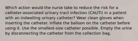 Which action would the nurse take to reduce the risk for a catheter-associated urinary tract infection (CAUTI) in a patient with an indwelling urinary catheter? Wear clean gloves when inserting the catheter. Inflate the balloon on the catheter before using it. Use the smallest-size catheter possible. Empty the urine by disconnecting the catheter from the collection bag.