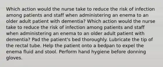 Which action would the nurse take to reduce the risk of infection among patients and staff when administering an enema to an older adult patient with dementia? Which action would the nurse take to reduce the risk of infection among patients and staff when administering an enema to an older adult patient with dementia? Pad the patient's bed thoroughly. Lubricate the tip of the rectal tube. Help the patient onto a bedpan to expel the enema fluid and stool. Perform hand hygiene before donning gloves.