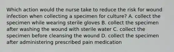 Which action would the nurse take to reduce the risk for wound infection when collecting a specimen for culture? A. collect the specimen while wearing sterile gloves B. collect the specimen after washing the wound with sterile water C. collect the specimen before cleansing the wound D. collect the specimen after administering prescribed pain medication