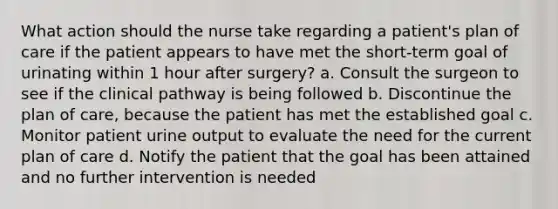 What action should the nurse take regarding a patient's plan of care if the patient appears to have met the short-term goal of urinating within 1 hour after surgery? a. Consult the surgeon to see if the clinical pathway is being followed b. Discontinue the plan of care, because the patient has met the established goal c. Monitor patient urine output to evaluate the need for the current plan of care d. Notify the patient that the goal has been attained and no further intervention is needed