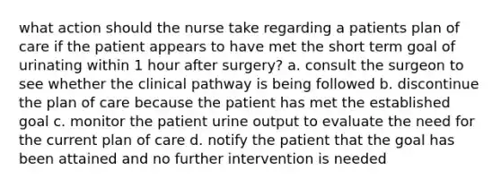 what action should the nurse take regarding a patients plan of care if the patient appears to have met the short term goal of urinating within 1 hour after surgery? a. consult the surgeon to see whether the clinical pathway is being followed b. discontinue the plan of care because the patient has met the established goal c. monitor the patient urine output to evaluate the need for the current plan of care d. notify the patient that the goal has been attained and no further intervention is needed